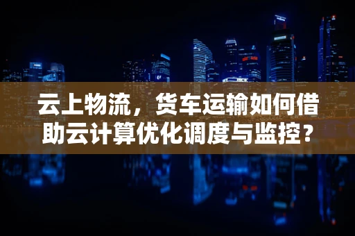 云上物流，货车运输如何借助云计算优化调度与监控？