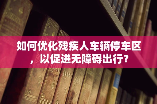 如何优化残疾人车辆停车区，以促进无障碍出行？