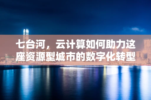 七台河，云计算如何助力这座资源型城市的数字化转型？