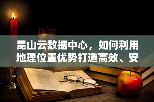 昆山云数据中心，如何利用地理位置优势打造高效、安全的云计算解决方案？