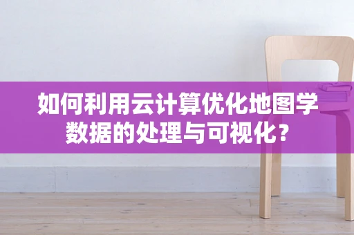 如何利用云计算优化地图学数据的处理与可视化？