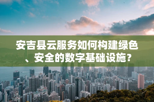 安吉县云服务如何构建绿色、安全的数字基础设施？