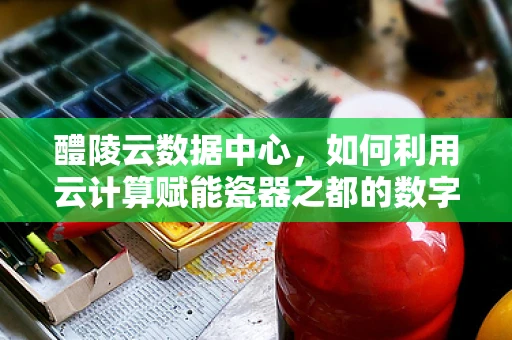 醴陵云数据中心，如何利用云计算赋能瓷器之都的数字化转型？