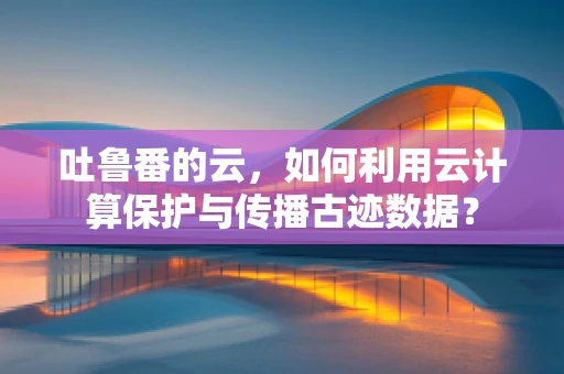 吐鲁番的云，如何利用云计算保护与传播古迹数据？