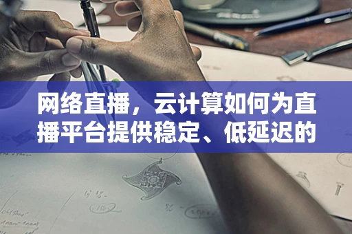 网络直播，云计算如何为直播平台提供稳定、低延迟的传输体验？
