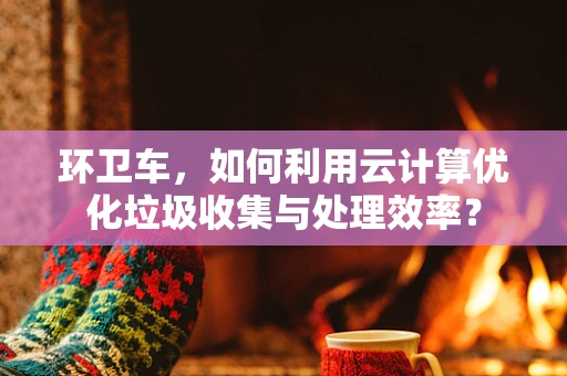 环卫车，如何利用云计算优化垃圾收集与处理效率？