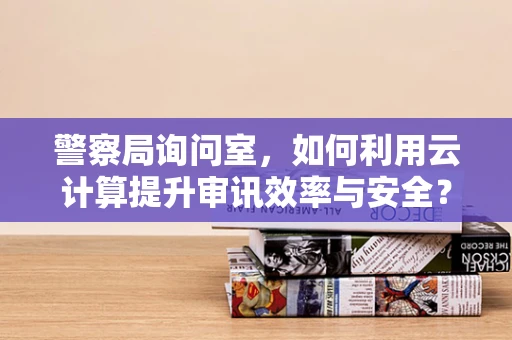 警察局询问室，如何利用云计算提升审讯效率与安全？