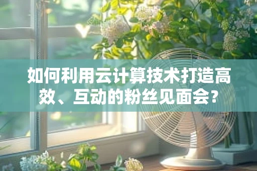 如何利用云计算技术打造高效、互动的粉丝见面会？