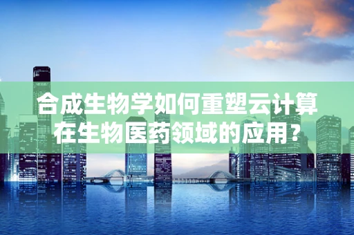 合成生物学如何重塑云计算在生物医药领域的应用？