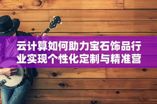 云计算如何助力宝石饰品行业实现个性化定制与精准营销？