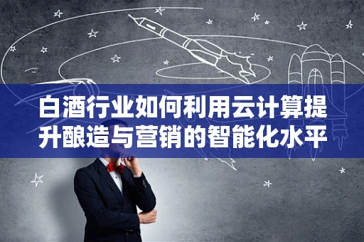 白酒行业如何利用云计算提升酿造与营销的智能化水平？