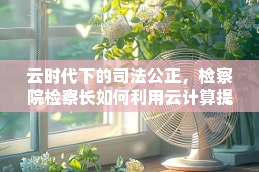 云时代下的司法公正，检察院检察长如何利用云计算提升决策效率？