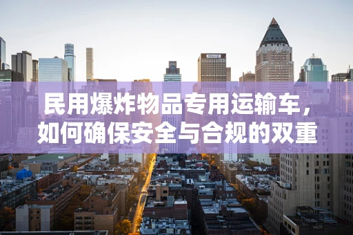 民用爆炸物品专用运输车，如何确保安全与合规的双重保障？