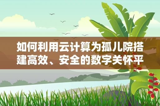 如何利用云计算为孤儿院搭建高效、安全的数字关怀平台？