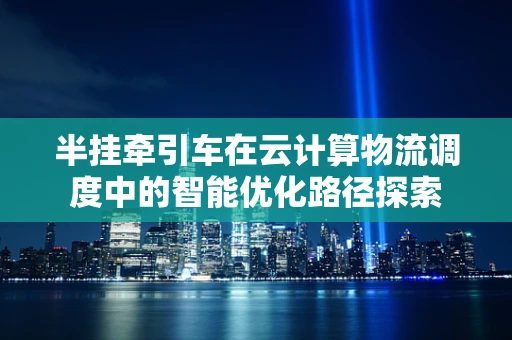半挂牵引车在云计算物流调度中的智能优化路径探索