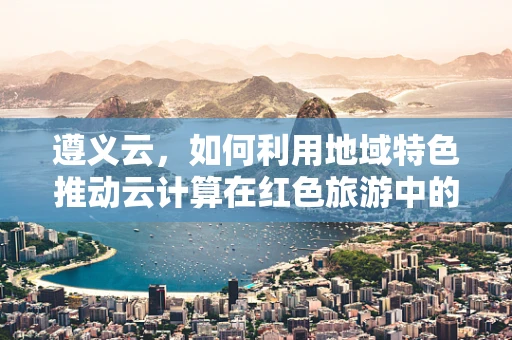 遵义云，如何利用地域特色推动云计算在红色旅游中的应用？
