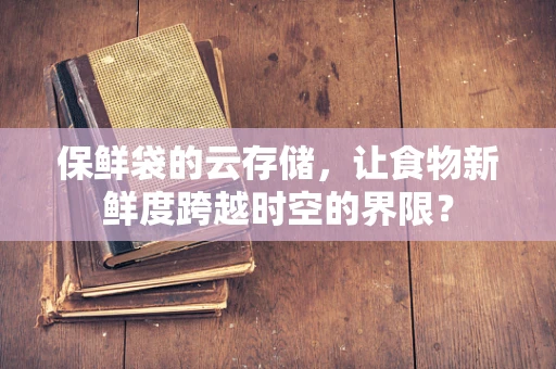 保鲜袋的云存储，让食物新鲜度跨越时空的界限？