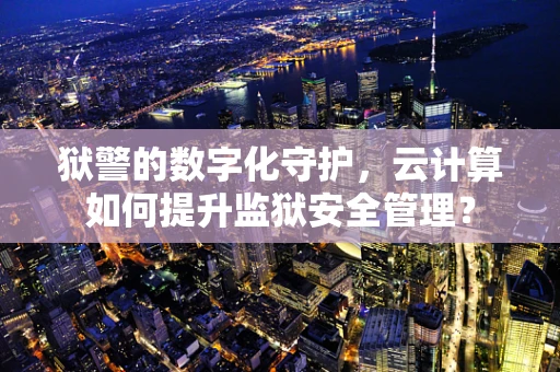 狱警的数字化守护，云计算如何提升监狱安全管理？
