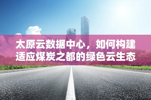 太原云数据中心，如何构建适应煤炭之都的绿色云生态？