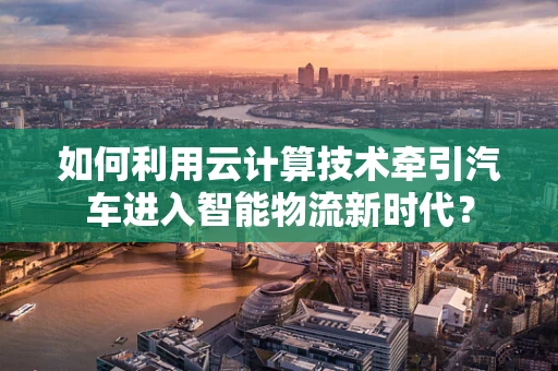 如何利用云计算技术牵引汽车进入智能物流新时代？