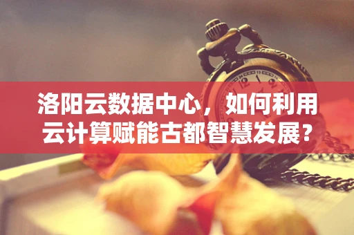 洛阳云数据中心，如何利用云计算赋能古都智慧发展？
