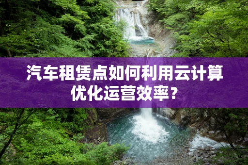 汽车租赁点如何利用云计算优化运营效率？