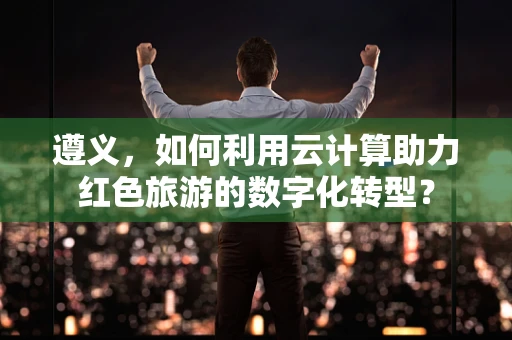 遵义，如何利用云计算助力红色旅游的数字化转型？