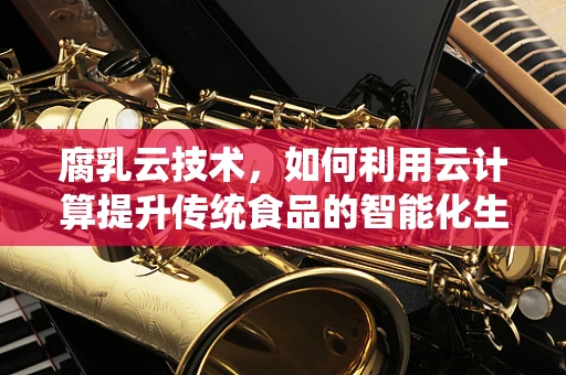 腐乳云技术，如何利用云计算提升传统食品的智能化生产？
