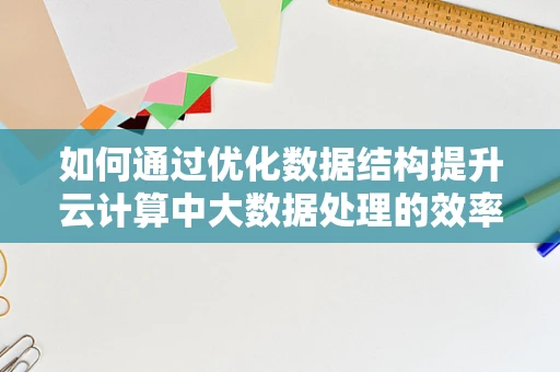 如何通过优化数据结构提升云计算中大数据处理的效率？