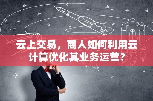 云上交易，商人如何利用云计算优化其业务运营？