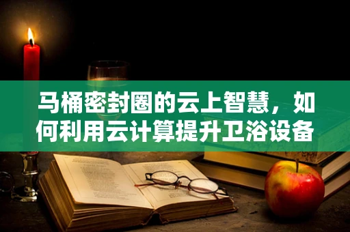 马桶密封圈的云上智慧，如何利用云计算提升卫浴设备维护效率？