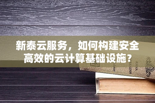 新泰云服务，如何构建安全高效的云计算基础设施？