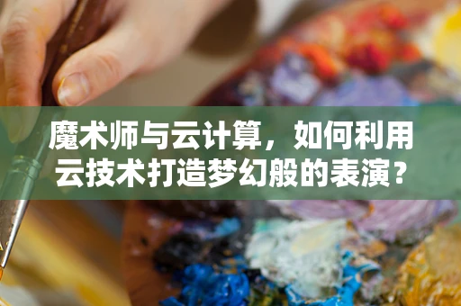 魔术师与云计算，如何利用云技术打造梦幻般的表演？