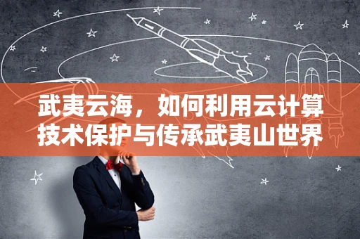 武夷云海，如何利用云计算技术保护与传承武夷山世界遗产？