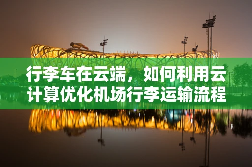 行李车在云端，如何利用云计算优化机场行李运输流程？