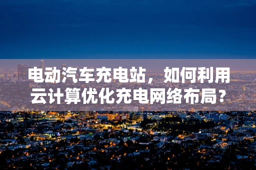 电动汽车充电站，如何利用云计算优化充电网络布局？