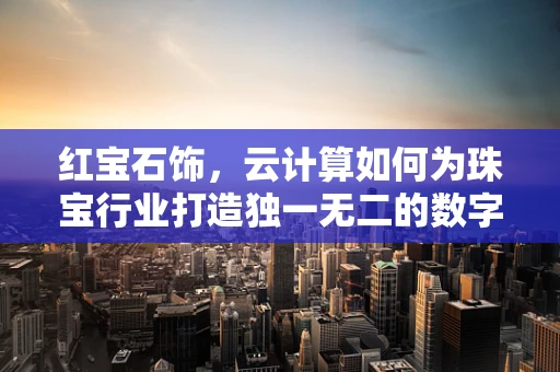 红宝石饰，云计算如何为珠宝行业打造独一无二的数字体验？