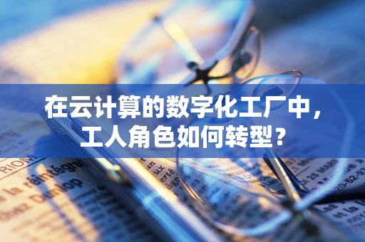 在云计算的数字化工厂中，工人角色如何转型？