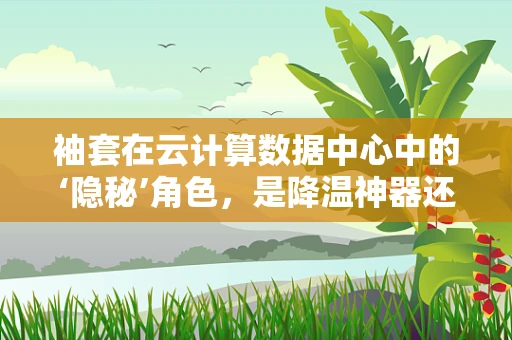 袖套在云计算数据中心中的‘隐秘’角色，是降温神器还是数据守护者？