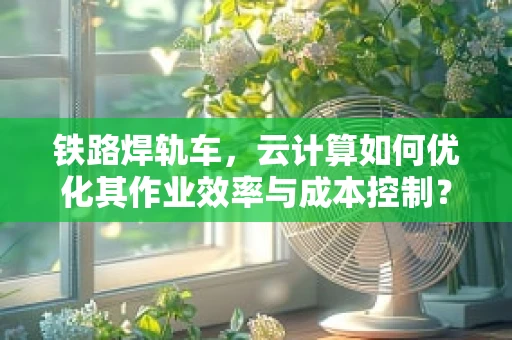 铁路焊轨车，云计算如何优化其作业效率与成本控制？