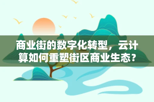商业街的数字化转型，云计算如何重塑街区商业生态？