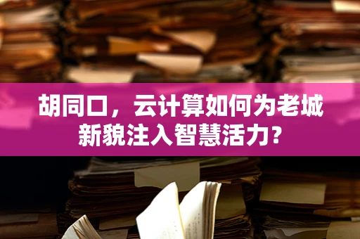 胡同口，云计算如何为老城新貌注入智慧活力？