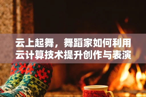 云上起舞，舞蹈家如何利用云计算技术提升创作与表演？