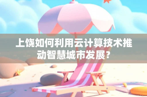 上饶如何利用云计算技术推动智慧城市发展？