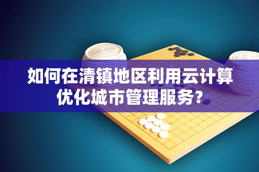 如何在清镇地区利用云计算优化城市管理服务？