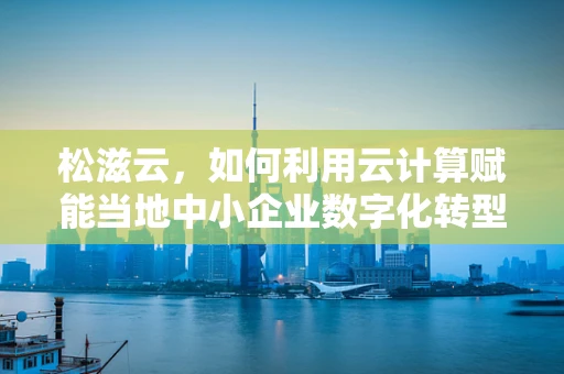 松滋云，如何利用云计算赋能当地中小企业数字化转型？