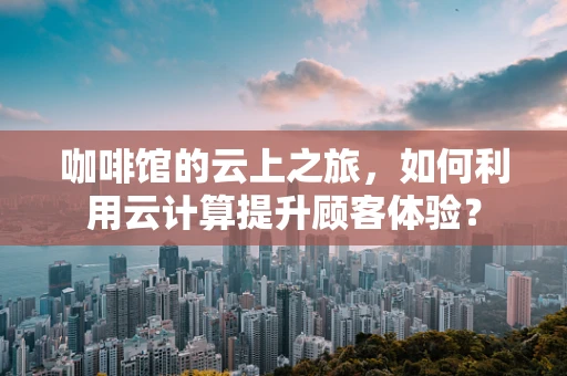 咖啡馆的云上之旅，如何利用云计算提升顾客体验？