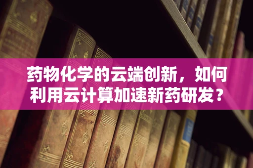药物化学的云端创新，如何利用云计算加速新药研发？