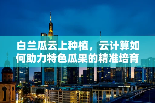 白兰瓜云上种植，云计算如何助力特色瓜果的精准培育？