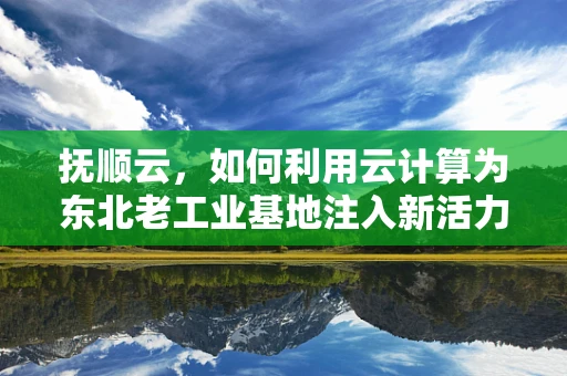 抚顺云，如何利用云计算为东北老工业基地注入新活力？